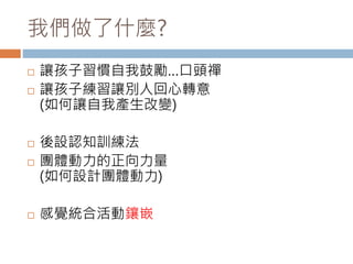 我們做了什麼? 
 讓孩子習慣自我鼓勵…口頭禪 
 讓孩子練習讓別人回心轉意 
(如何讓自我產生改變) 
 後設認知訓練法 
 團體動力的正向力量 
(如何設計團體動力) 
 感覺統合活動鑲嵌 
 