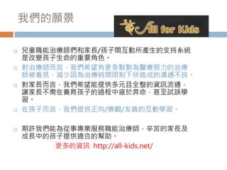 我們的願景 
 兒童職能治療師們和家長/孩子間互動所產生的支持系統 
是改變孩子生命的重要角色。 
 對治療師而言，我們希望有更多默默為醫療努力的治療 
師被看見，減少因為治療時間限制下所造成的溝通不良。 
 對家長而言，我們希望能提供多元且全整的資訊流通， 
讓家長不需在養育孩子的過程中疲於奔命，甚至試誤學 
習。 
 在孩子而言，我們提供正向/樂觀/友善的互動學習。 
 期許我們能為從事專業服務職能治療師，辛苦的家長及 
成長中的孩子提供適合的幫助。 
更多的資訊http://all-kids.net/ 
 