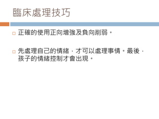 臨床處理技巧 
 正確的使用正向增強及負向削弱。 
 先處理自己的情緒，才可以處理事情。最後， 
孩子的情緒控制才會出現。 
 