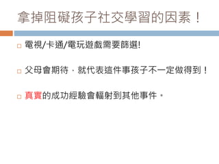 拿掉阻礙孩子社交學習的因素！ 
 電視/卡通/電玩遊戲需要篩選! 
 父母會期待，就代表這件事孩子不一定做得到！ 
 真實的成功經驗會輻射到其他事件。 
 