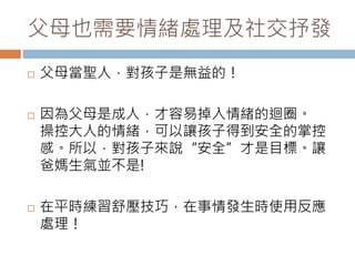 父母也需要情緒處理及社交抒發 
 父母當聖人，對孩子是無益的！ 
 因為父母是成人，才容易掉入情緒的迴圈。 
操控大人的情緒，可以讓孩子得到安全的掌控 
感。所以，對孩子來說“安全”才是目標。讓 
爸媽生氣並不是! 
 在平時練習舒壓技巧，在事情發生時使用反應 
處理！ 
 