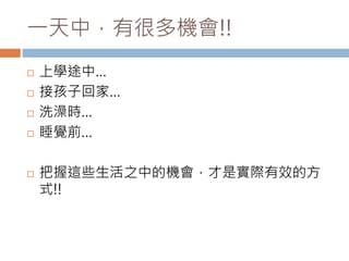 一天中，有很多機會!! 
 上學途中… 
 接孩子回家… 
 洗澡時… 
 睡覺前… 
 把握這些生活之中的機會，才是實際有效的方 
式!! 
 