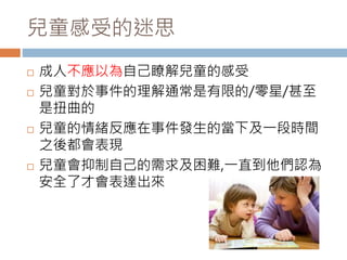兒童感受的迷思 
 成人不應以為自己瞭解兒童的感受 
 兒童對於事件的理解通常是有限的/零星/甚至 
是扭曲的 
 兒童的情緒反應在事件發生的當下及一段時間 
之後都會表現 
 兒童會抑制自己的需求及困難,一直到他們認為 
安全了才會表達出來 
 
