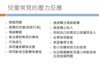 兒童常見的壓力反應 
 睡眠問題 
 習慣的改變(如廁行為) 
 情緒轉變 
 無法應對熟悉的事物 
 行為退化 
 與照護者關係改變 
 與同齡者互動關係變差 
 過度關注情感創傷 
 過度擔心他人 
 抑制自己的需求以保護其他人 
 在學表現變差 
 希望獲得注意 
 對小危機有誇大的表現 
 在幼稚園轉銜至國小時較為常 
出現這類問題 
 