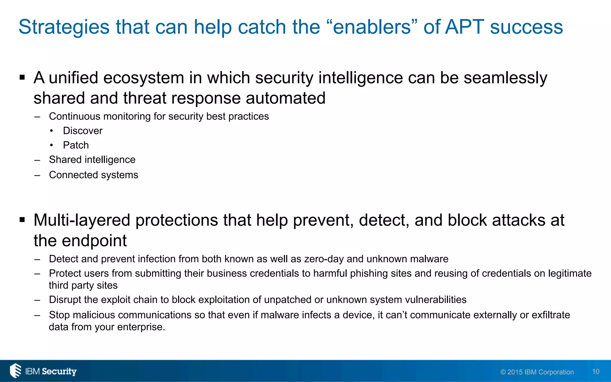 10© 2015 IBM Corporation
Strategies that can help catch the “enablers” of APT success
!  A unified ecosystem in which security intelligence can be seamlessly
shared and threat response automated
–  Continuous monitoring for security best practices
•  Discover
•  Patch
–  Shared intelligence
–  Connected systems
!  Multi-layered protections that help prevent, detect, and block attacks at
the endpoint
–  Detect and prevent infection from both known as well as zero-day and unknown malware
–  Protect users from submitting their business credentials to harmful phishing sites and reusing of credentials on legitimate
third party sites
–  Disrupt the exploit chain to block exploitation of unpatched or unknown system vulnerabilities
–  Stop malicious communications so that even if malware infects a device, it can’t communicate externally or exfiltrate
data from your enterprise.
 