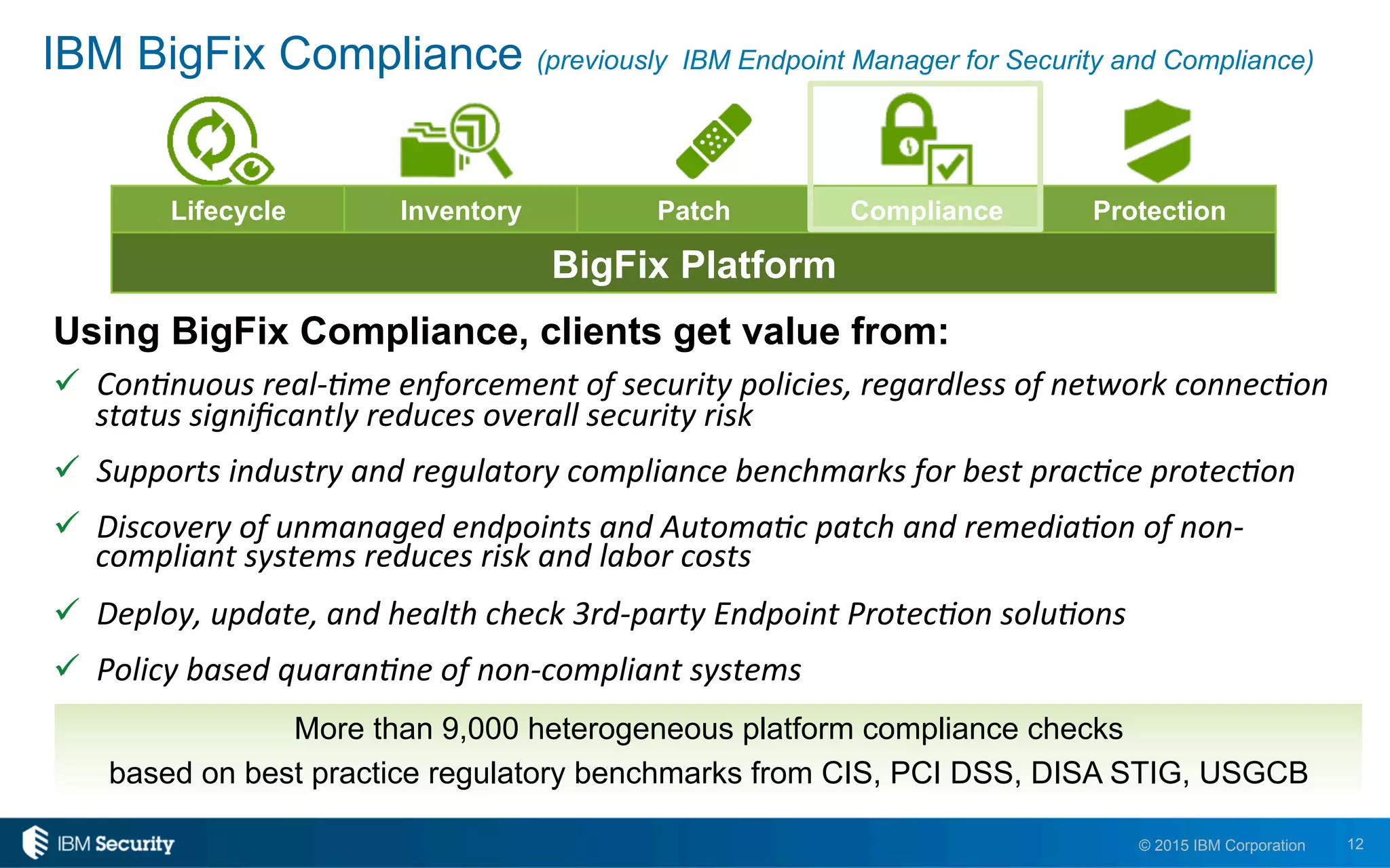 12© 2015 IBM Corporation
IBM BigFix Compliance (previously IBM Endpoint Manager for Security and Compliance)
Using BigFix Compliance, clients get value from:
"  Con$nuous	
  real-­‐$me	
  enforcement	
  of	
  security	
  policies,	
  regardless	
  of	
  network	
  connec$on	
  
status	
  signiﬁcantly	
  reduces	
  overall	
  security	
  risk	
  
"  Supports	
  industry	
  and	
  regulatory	
  compliance	
  benchmarks	
  for	
  best	
  prac$ce	
  protec$on	
  
"  Discovery	
  of	
  unmanaged	
  endpoints	
  and	
  Automa$c	
  patch	
  and	
  remedia$on	
  of	
  non-­‐
compliant	
  systems	
  reduces	
  risk	
  and	
  labor	
  costs	
  
"  Deploy,	
  update,	
  and	
  health	
  check	
  3rd-­‐party	
  Endpoint	
  Protec$on	
  solu$ons	
  
"  Policy	
  based	
  quaran$ne	
  of	
  non-­‐compliant	
  systems	
  
Lifecycle Inventory Patch Compliance Protection
BigFix Platform
More than 9,000 heterogeneous platform compliance checks
based on best practice regulatory benchmarks from CIS, PCI DSS, DISA STIG, USGCB
 