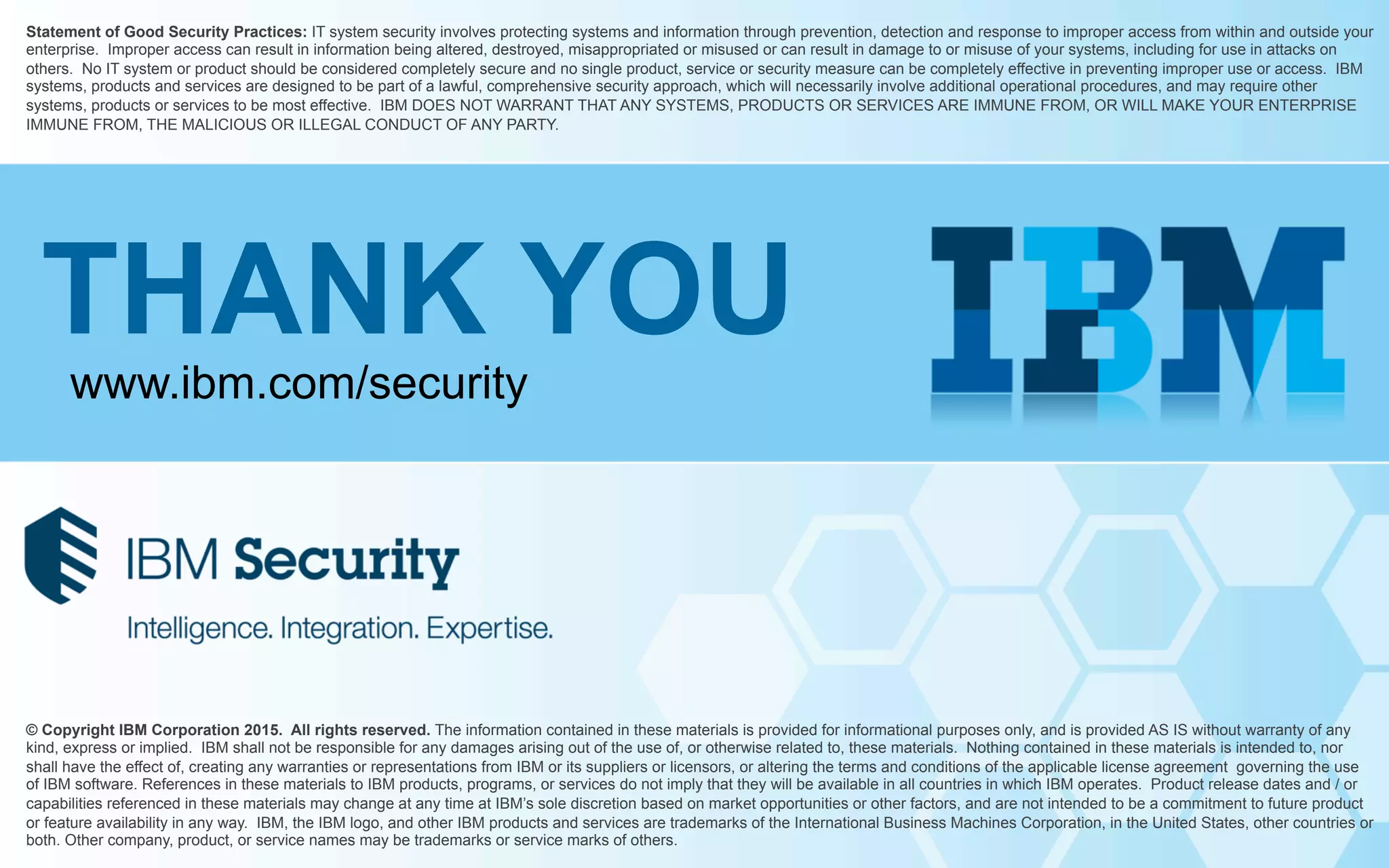 © Copyright IBM Corporation 2015. All rights reserved. The information contained in these materials is provided for informational purposes only, and is provided AS IS without warranty of any
kind, express or implied. IBM shall not be responsible for any damages arising out of the use of, or otherwise related to, these materials. Nothing contained in these materials is intended to, nor
shall have the effect of, creating any warranties or representations from IBM or its suppliers or licensors, or altering the terms and conditions of the applicable license agreement governing the use
of IBM software. References in these materials to IBM products, programs, or services do not imply that they will be available in all countries in which IBM operates. Product release dates and / or
capabilities referenced in these materials may change at any time at IBM’s sole discretion based on market opportunities or other factors, and are not intended to be a commitment to future product
or feature availability in any way. IBM, the IBM logo, and other IBM products and services are trademarks of the International Business Machines Corporation, in the United States, other countries or
both. Other company, product, or service names may be trademarks or service marks of others.
Statement of Good Security Practices: IT system security involves protecting systems and information through prevention, detection and response to improper access from within and outside your
enterprise. Improper access can result in information being altered, destroyed, misappropriated or misused or can result in damage to or misuse of your systems, including for use in attacks on
others. No IT system or product should be considered completely secure and no single product, service or security measure can be completely effective in preventing improper use or access. IBM
systems, products and services are designed to be part of a lawful, comprehensive security approach, which will necessarily involve additional operational procedures, and may require other
systems, products or services to be most effective. IBM DOES NOT WARRANT THAT ANY SYSTEMS, PRODUCTS OR SERVICES ARE IMMUNE FROM, OR WILL MAKE YOUR ENTERPRISE
IMMUNE FROM, THE MALICIOUS OR ILLEGAL CONDUCT OF ANY PARTY.
THANK YOU
www.ibm.com/security
 