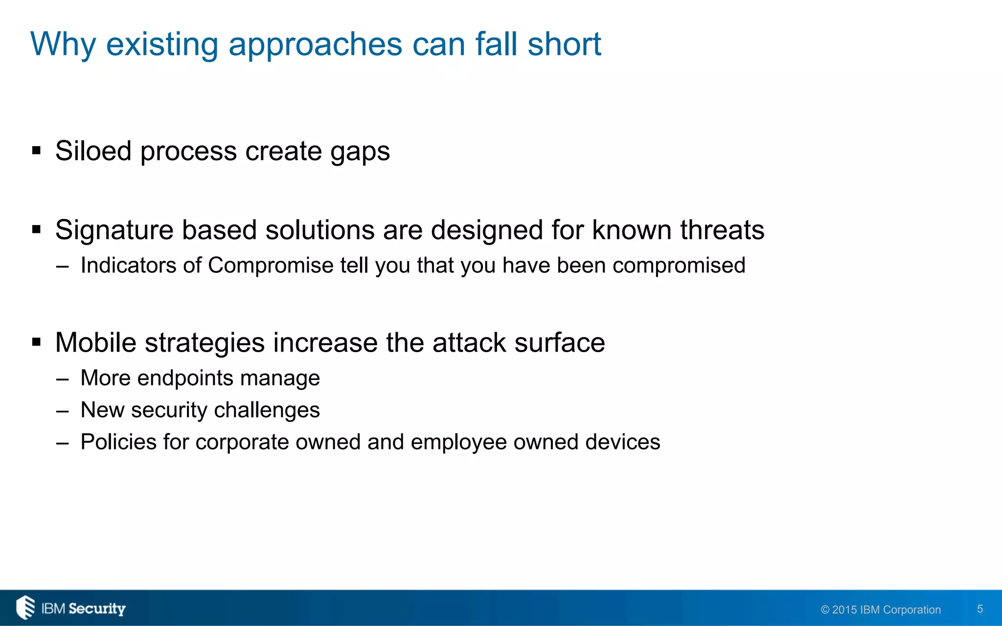 5© 2015 IBM Corporation
Why existing approaches can fall short
!  Siloed process create gaps
!  Signature based solutions are designed for known threats
–  Indicators of Compromise tell you that you have been compromised
!  Mobile strategies increase the attack surface
–  More endpoints manage
–  New security challenges
–  Policies for corporate owned and employee owned devices
 