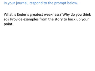 In your journal, respond to the prompt below.What is Ender’s greatest weakness? Why do you think so? Provide examples from the story to back up your point.