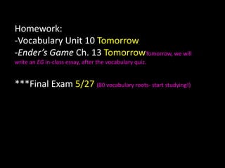 Homework:-Vocabulary Unit 10 Tomorrow-Ender’s Game Ch. 13 TomorrowTomorrow, we will write an EG in-class essay, after the vocabulary quiz.***Final Exam 5/27 (80 vocabulary roots- start studying!) 