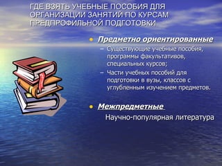 ГДЕ ВЗЯТЬ УЧЕБНЫЕ ПОСОБИЯ ДЛЯ ОРГАНИЗАЦИИ ЗАНЯТИЙ ПО КУРСАМ ПРЕДПРОФИЛЬНОЙ ПОДГОТОВКИ Предметно ориентированные Существующие учебные пособия, программы факультативов, специальных курсов; Части учебных пособий для подготовки в вузы, классов с углубленным изучением предметов. Межпредметные  Научно-популярная литература 