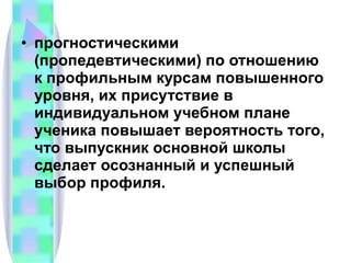 прогностическими (пропедевтическими) по отношению к профильным курсам повышенного уровня, их присутствие в индивидуальном учебном плане ученика повышает вероятность того, что выпускник основной школы сделает осознанный и успешный выбор профиля. 