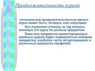 Продолжительность курсов оптимальной продолжительностью одного курса может быть четверть или полугодие. Это позволяет ученику за год освоить минимум 2-4 курса по разным предметам. Перечень предметно-ориентированных пробных курсов будет определяться набором предметов, наиболее часто встречающихся в различных вариантах профилей. 