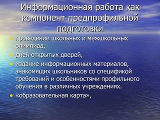 Информационная работа как компонент предпрофильной подготовки проведение школьных и межшкольных олимпиад,  дней открытых дверей,  издание информационных материалов, знакомящих школьников со спецификой требований и особенностями профильного обучения в различных учреждениях. «образовательная карта»,  