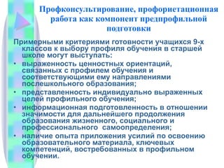 Профконсультирование, профориетационная работа как компонент предпрофильной подготовки Примерными критериями готовности учащихся 9-х классов к выбору профиля обучения в старшей школе могут выступать: выраженность ценностных ориентаций, связанных с профилем обучения и соответствующими ему направлениями послешкольного образования; представленность индивидуально выраженных целей профильного обучения; информационная подготовленность в отношении значимости для дальнейшего продолжения образования жизненного, социального и профессионального  самоопределения; наличие опыта приложения усилий по освоению образовательного материала, ключевых компетенций, востребованных в профильном обучении. 