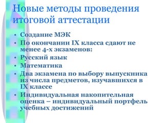 Новые методы проведения итоговой аттестации Создание МЭК По окончании  IX  класса сдают не менее 4-х экзаменов: Русский язык Математика Два экзамена по выбору выпускника из числа предметов, изучавшихся в  IX  классе Индивидуальная накопительная оценка – индивидуальный портфель учебных достижений 