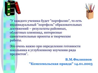 В.М.Филиппов  "Комсомольская правда" 14.01.2003 "У каждого ученика будет "портфолио", то есть индивидуальный "портфель" образовательных достижений – результаты районных, областных олимпиад, интересные самостоятельные проекты и творческие работы.  Это очень важно при определении готовности школьника к углубленному изучению ряда предметов". 