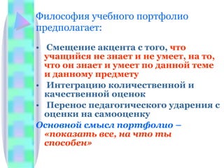 Философия учебного портфолио предполагает: Смещение акцента с того,  что учащийся не знает и не умеет, на то, что он знает и умеет по данной теме и данному предмету Интеграцию количественной и качественной оценок Перенос педагогического ударения с оценки на самооценку Основной смысл портфолио –  «показать все, на что ты способен» 