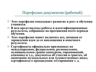 Портфолио документов (рабочий). Этот портфолио показывает развитие и рост в обучении учащихся. В нем представлены работы и идентифицированные результаты, собранные на протяжении всего периода обучения. Этот портфолио может включать все, начиная от зарождения идеи до ее воплощения и конечного результата. Сертификаты официально признанных на международном, федеральном, региональном, муниципальном уровне конкурсов, соревнований, олимпиад и т.д., документы об участии в грантах, об окончании музыкальных или художественных школ, сертификаты о прохождении тестирования т. д.  