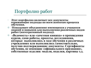 Портфолио работ Этот портфолио включает все документы отражающие подходы ко всем аспектам процесса обучения. Показывает объединение имеющихся у учащихся знаний и навыков для выполнения различных видов работ (интегративный подход). « Ведомость» или «зачетная книжка» о прохождении курсов, сами работы, проекты, исследования, которые  выполнялись в ходе обучения в различных учреждениях или выполнялись самостоятельно, получив подтверждающие документы. Сертификаты обучения, не имеющие «официального признания», собственные изделия: модели, поделки, картины т.д. 