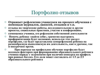 Портфолио отзывов Отражает рефлексию учащегося на процесс обучения с помощью журналов, записей, отзывов и т.п. отзывы на творческие работы, исследовательские и другие проекты, социальные практики, участие в конференциях.  самооценка ученика, его рефлексия собственной деятельности Помочь ребенку «найти себя», грамотно выстроить профориентацию будет возможно, используя этот раздел портфолио, где будет представлена саморефлексия ребенка на разнообразную выполняемую им деятельность, как в урочное, так и внеурочное время. При переходе на профильное обучение портфолио будет весомым фактором при формировании образовательного рейтинга ученика наряду с экзаменами при наличии конкурса на профиль при равных баллах. Его доля может составлять от 1/3 до 2/3 образовательного рейтинга   