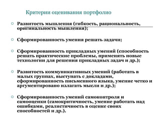 Критерии оценивания портфолио Развитость мышления (гибкость, рациональность, оригинальность мышления); Сформированность умения решать задачи; Сформированность прикладных умений (способность решать практические проблемы, применять новые технологии для решения прикладных задач и др.); Развитость коммуникативных умений (работать в малых группах, выступать с докладами, сформированность письменного языка, умение четко и аргументировано излагать мысли и др.); Сформированность умений самоконтроля и самооценки (самокритичность, умение работать над ошибками, реалистичность в оценке своих способностей и др.). 