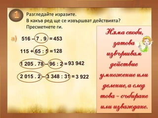 Разгледайте изразите.  В какъв ред ще се извършват действията? Пресметнете ги. 516 – 7 . 9  =  115 + 65 : 5 = 1 205 . 78 – 96 : 2 = 2 015 . 2 – 3 348 : 31 = 453   128   93 942   3 922   