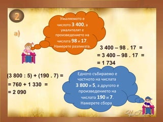 Умаляемото е числото  3 400 , а умалителят е произведението на числата  98  и  17 . Намерете разликата. 3 400 – 98 . 17  =  = 3 400 – 98 . 17  =  = 1 734  Едното събираемо е частното на числата  3 800   и  5 , а другото е произведението на числата  190  и  7 . Намерете сбора.  (3 800 : 5) + (190 . 7) =  = 760 + 1 330  =  = 2 090  