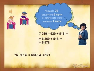 От числото  7 080  извадете  620  и към полученото число прибавете  518 . 7 080 – 620 + 518  =  = 6 460 + 518  =  = 6 978  Числото  76  увеличете  9 пъти  и  полученото число намалете  4 пъти . 76 . 9 : 4  =  684 : 4  =  171  