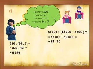 Към числото  13 800  прибавете разликата на числата  14 300  и  4 000 . 13 800 + (14 300 – 4 000 ) =  = 13 800 + 10 300  =  = 24 100  Числото  820  умножете с частното на числата  84  и  7 . 820 . (84 : 7) =  = 820 . 12  =  = 9 840  