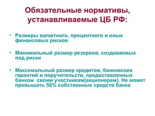 Обязательные нормативы, устанавливаемые ЦБ РФ: Размеры валютного, процентного и иных финансовых рисков Минимальный размер резервов, создаваемых под риски Максимальный размер кредитов, банковских гарантий и поручительств, предоставленных банком  своим участникам(акционерам). Не может превышать 50% собственных средств банка 