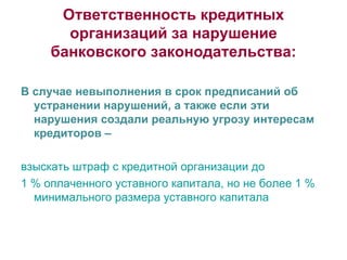 Ответственность кредитных организаций за нарушение банковского законодательства: В случае невыполнения в срок предписаний об устранении нарушений, а также если эти нарушения создали реальную угрозу интересам кредиторов – взыскать штраф с кредитной организации до  1 % оплаченного уставного капитала, но не более 1 % минимального размера уставного капитала 