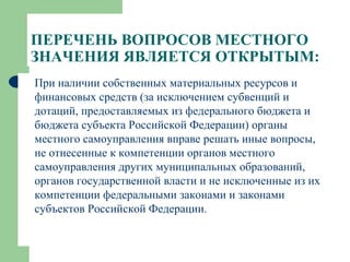 ПЕРЕЧЕНЬ ВОПРОСОВ МЕСТНОГО ЗНАЧЕНИЯ ЯВЛЯЕТСЯ ОТКРЫТЫМ: При наличии собственных материальных ресурсов и финансовых средств (за исключением субвенций и дотаций, предоставляемых из федерального бюджета и бюджета субъекта Российской Федерации) органы местного самоуправления вправе решать иные вопросы, не отнесенные к компетенции органов местного самоуправления других муниципальных образований, органов государственной власти и не исключенные из их компетенции федеральными законами и законами субъектов Российской Федерации. 