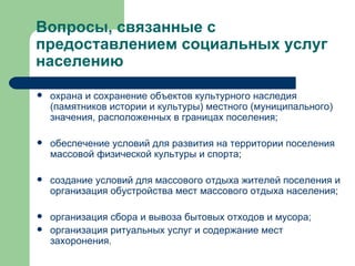 Вопросы, связанные с предоставлением социальных услуг населению охрана и сохранение объектов культурного наследия (памятников истории и культуры) местного (муниципального) значения, расположенных в границах поселения; обеспечение условий для развития на территории поселения массовой физической культуры и спорта; создание условий для массового отдыха жителей поселения и организация обустройства мест массового отдыха населения; организация сбора и вывоза бытовых отходов и мусора; организация ритуальных услуг и содержание мест захоронения. 