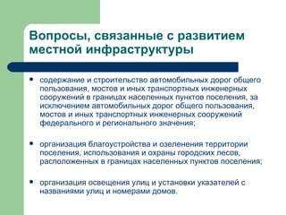 Вопросы, связанные с развитием местной инфраструктуры  содержание и строительство автомобильных дорог общего пользования, мостов и иных транспортных инженерных сооружений в границах населенных пунктов поселения, за исключением автомобильных дорог общего пользования, мостов и иных транспортных инженерных сооружений федерального и регионального значения; организация благоустройства и озеленения территории поселения, использования и охраны городских лесов, расположенных в границах населенных пунктов поселения; организация освещения улиц и установки указателей с названиями улиц и номерами домов. 