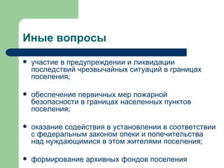 Иные вопросы  участие в предупреждении и ликвидации последствий чрезвычайных ситуаций в границах поселения; обеспечение первичных мер пожарной безопасности в границах населенных пунктов поселения; оказание содействия в установлении в соответствии с федеральным законом опеки и попечительства над нуждающимися в этом жителями поселения; формирование архивных фондов поселения  