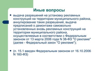 Иные вопросы выдача разрешений на установку рекламных конструкций на территории муниципального района, аннулирование таких разрешений, выдача предписаний о демонтаже самовольно установленных вновь рекламных конструкций на территории муниципального района, осуществляемые в соответствии с Федеральным законом от 13 марта 2006 года N 38-ФЗ "О рекламе" (далее - Федеральный закон "О рекламе"); (п. 15.1 введен Федеральным законом от 16.10.2006 N 160-ФЗ) 