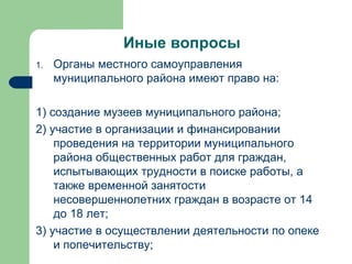 Иные вопросы Органы местного самоуправления муниципального района имеют право на: 1) создание музеев муниципального района; 2) участие в организации и финансировании проведения на территории муниципального района общественных работ для граждан, испытывающих трудности в поиске работы, а также временной занятости несовершеннолетних граждан в возрасте от 14 до 18 лет; 3) участие в осуществлении деятельности по опеке и попечительству; 