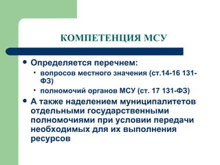 КОМПЕТЕНЦИЯ МСУ Определяется перечнем:  вопросов местного значения (ст.14-16 131-ФЗ) полномочий органов МСУ (ст. 17 131-ФЗ) А также наделением муниципалитетов отдельными государственными полномочиями при условии передачи необходимых для их выполнения ресурсов 