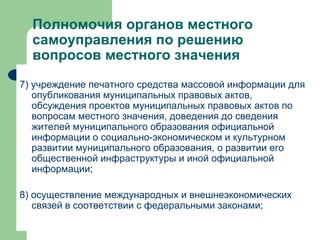 Полномочия органов местного самоуправления по решению вопросов местного значения 7) учреждение печатного средства массовой информации для опубликования муниципальных правовых актов, обсуждения проектов муниципальных правовых актов по вопросам местного значения, доведения до сведения жителей муниципального образования официальной информации о социально-экономическом и культурном развитии муниципального образования, о развитии его общественной инфраструктуры и иной официальной информации; 8) осуществление международных и внешнеэкономических связей в соответствии с федеральными законами; 