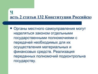 Ч асть 2 статьи 132 Конституции Российской Федерации Органы местного самоуправления могут наделяться законом отдельными государственными полномочиями с передачей необходимых для их осуществления материальных и финансовых средств. Реализация переданных полномочий подконтрольна государству.  