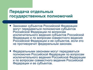 Передача отдельных государственных полномочий  Законами субъектов Российской Федерации могут передаваться полномочия субъектов Российской Федерации по вопросам исключительного ведения субъектов Российской Федерации и по вопросам совместного ведения Российской Федерации и ее субъектов, если это не противоречит федеральным законам. Федеральными законами могут передаваться полномочия Российской Федерации по вопросам исключительного ведения Российской Федерации и по вопросам совместного ведения Российской Федерации и ее субъектов.  