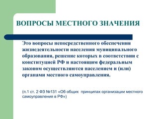 ВОПРОСЫ МЕСТНОГО ЗНАЧЕНИЯ   Это вопросы непосредственного обеспечения жизнедеятельности населения муниципального образования, решение которых в соответствии с конституцией РФ и настоящим федеральным законом осуществляются населением и (или) органами местного самоуправления.  (п.1 ст. 2 ФЗ №131 «Об общих  принципах организации местного самоуправления в РФ») 