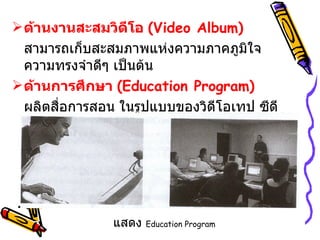 ด้านงานสะสมวิดีโอ  ( Video Album ) สามารถเก็บสะสมภาพแห่งความภาคภูมิใจ ความทรงจำดีๆ เป็นต้น ด้านการศึกษา  ( Education Program ) ผลิตสื่อการสอน ในรูปแบบของวิดีโอเทป ซีดีรอม  หรือภาพนิ่ง  เป็นต้น แสดง   Education Program 