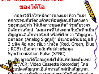 9.5  ลักษณะการทำงานของวิดีโอ กล้องวิดีโอใช้หลักการของแสงที่ว่า  “ แสงตกกระทบกับวัตถุแล้วสะท้อนสู่เลนส์ในดวงตาของมนุษย์ทำ ให้เกิดการมองเห็น ”  ร่วมกับวงจรอิเล็กทรอนิกส์  โดยภาพที่ได้จะถูกเก็บบันทึกเป็นสัญญาณอิเล็กทรอนิกส์ หรือที่เรียกว่า  “ สัญญาณอนาลอก   (Analog Signal)”  ประกอบด้วยข้อมูลสี  3  ชนิด คือ แดง เขียว น้ำเงิน  ( Red, Green, Blue ; RGB)  เชื่อมความสัมพันธ์ด้วยข้อมูล  Synchronization Pulse (SYNC)  สัญญาณวีดีโอจะถูกส่งไปบันทึกยังตลับเทปวิดีโอ ( VCR; Video Cassette Recorder )  โดยการแปลงสัญญาณอิเล็กทรอนิกส์เป็นสัญญาณดิจิตอลและบันทึกลงบนอุปกรณ์บันทึกข้อมูลด้วยหลักการสนามแม่เหล็ก โดยการบันทึกผ่าน   “   หัวเทปวิดีโอ  ”  ที่บันทึกได้ทั้งภาพ  (Video Track),  เสียง  ( Audio Track),  ข้อมูลควบคุมการแสดงภาพ  ( Control Track) 