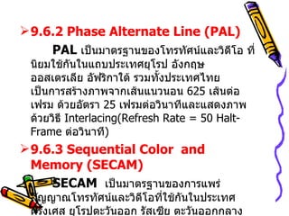 9.6.2  Phase Alternate Line (PAL)   PAL  เป็นมาตรฐานของโทรทัศน์และวิดีโอ ที่นิยมใช้กันในแถบประเทศยุโรป อังกฤษ ออสเตรเลีย อัฟริกาใต้ รวมทั้งประเทศไทย  เป็นการสร้างภาพจากเส้นแนวนอน  625  เส้นต่อเฟรม ด้วยอัตรา  25  เฟรมต่อวินาทีและแสดงภาพด้วยวิธี  Interlacing(Refresh Rate = 50 Halt-Frame  ต่อวินาที ) 9.6.3 Sequential Color  and Memory (SECAM)   SECAM  เป็นมาตรฐานของการแพร่สัญญาณโทรทัศน์และวิดีโอที่ใช้กันในประเทศฝรั่งเศส ยุโรปตะวันออก รัสเซีย ตะวันออกกลาง  จะทำการแพร่สัญญาณแบบอนาลอก  ส่วนการสร้างภาพจะเป็น  819  เส้น ด้วยอัตราการรีเฟรช  25  เฟรมต่อวินาที 