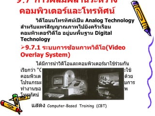 9.7  การผสมผสานระหว่างคอมพิวเตอร์และโทรทัศน์ วิดีโอบนโทรทัศน์เป็น  Analog Technology  สำหรับแพร่สัญญาณภาพไปยังครัวเรือน คอมพิวเตอร์วิดีโอ อยู่บนพื้นฐาน  Digital Technology 9.7.1  ระบบการซ้อนภาพวิดีโอ ( Video Overlay System ) ได้มีการนำวิดีโอและคอมพิวเตอร์มาใช้ร่วมกันเรียกว่า  “ Computer-Based  Training  (CBT)”  จะใช้คอมพิวเตอร์ควบคุมการทำงานของเครื่องเล่นวิดีโอด้วยโปรแกรมคอมพิวเตอร์ทำหน้าที่ส่งสัญญาณไปบังคับการทำงานของเครื่องเล่นวิดีโอ  แล้วแสดงผลบนจอภาพโทรทัศน์ แสดง  Computer-Based  Training  (CBT ) 