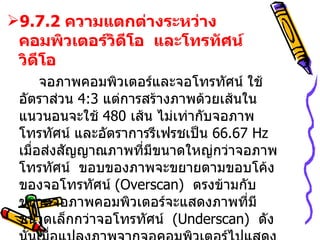 9.7.2  ความแตกต่างระหว่างคอมพิวเตอร์วิดีโอ  และโทรทัศน์วิดีโอ จอภาพคอมพิวเตอร์และจอโทรทัศน์ ใช้อัตราส่วน  4:3  แต่ การสร้างภาพด้วยเส้นในแนวนอนจะใช้  480  เส้น ไม่เท่ากับจอภาพโทรทัศน์ และอัตราการรีเฟรชเป็น  66.67  Hz  เมื่อส่งสัญญาณภาพที่มีขนาดใหญ่กว่าจอภาพโทรทัศน์  ขอบของภาพจะขยายตามขอบโค้งของจอโทรทัศน์  ( Overscan)   ตรงข้ามกับขนาดจอภาพคอมพิวเตอร์จะแสดงภาพที่มีขนาดเล็กกว่าจอโทรทัศน์   (Underscan)  ดังนั้นเมื่อแปลงภาพจากจอคอมพิวเตอร์ไปแสดงบนจอโทรทัศน์  ขนาดของภาพจะไม่เต็มจอโทรทัศน์ 