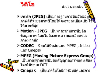 9.9  การบีบอัดวิดีโอ เจเพ็ก  ( JPEG )  เป็นมาตรฐานการบีบอัดข้อมูลภาพสีที่จะย่อภาพสีโดยให้คงรายละเอียดเดิมไว้ให้มากที่สุด Motion - JPEG   เป็นมาตรฐานการบีบอัดข้อมูลภาพ โดยไม่ต้องการความละเอียดของภาพมากนัก CODEC   นิยมใช้บีบอัดแบบ  MPEG , Indeo   และ   Cinepak MPEG (Moving Picture Express Group)  เป็นมาตรฐานการบีบอัดสัญญาณภาพและเสียง โดยใช้ระบบ  DCT Cinepak  เป็นเทคโนโลยีการบีบอัดและการคลายข้อมูล ที่สามารถส่งข้อมูลวิดีโอ  ได้ดีแต่ใช้เวลานาน ตัวอย่างบางส่วน 