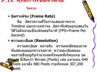 9.12  คุณภาพของวิดีโอ  วัดจาก   อัตราเฟรม  ( Frame Rate ) คือ  อัตราความถี่ในการแสดงภาพจาก  Timeline   ออกทางหน้าจอ  อัตราที่เฟรมถูกแสดงในวิดีโอมีหน่วยเป็นเฟรมต่อวินาที  (FPS=Frame Per Second) ความละเอียด  ( Resolution ) ความละเอียด  หมายถึง  ความคมชัดของภาพที่แสดงผลออกทางจอภาพ  ความละเอียดของจอภาพขึ้นอยู่กับจำนวนจุดทั้งหมดที่เกิดบนจอ จุดต่างๆ นี้เรียกว่า พิกเซล  (Pixels)  เช่น แนวนอน  640 Pixels   แนวตั้ง  480 Pixels  รวมทั้งหมด  307,200   Pixels 